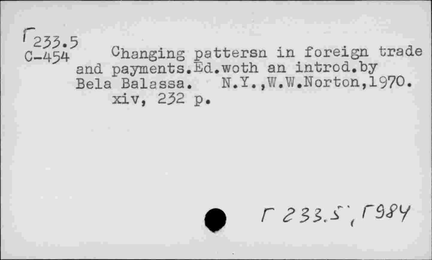 ﻿' 235.5
0-454 ^hanging pattersn in foreign trade and payments.Ed.woth an introd.by Bela Balassa.	N.Y.,W.W.Norton,1970.
xiv, 252 p.
f r 233,SW/